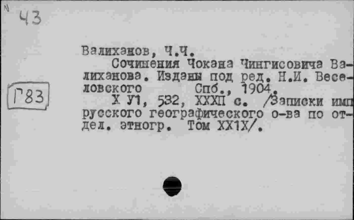 ﻿43
Г83 —-—J
В а лих знов, Ч.Ч.
Сочинения Чекана Чингисовича Валиханова. Изданы под ред. Н.И. Весе ловского Спб., 1904.
X Л, >32, КПП с. /Записки им русского географического о-ва по отдел. этногр. Том ХХ1Х/.